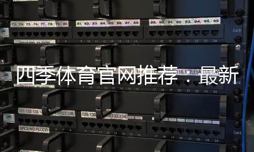 四季体育官网推荐:最新平台评测与安全注册攻略