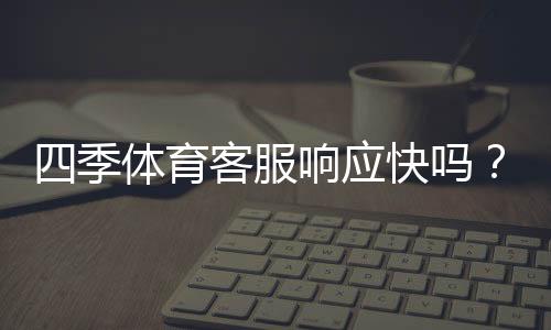 四季体育客服响应快吗?真实响应速度测评与用户反馈