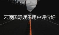 云顶国际娱乐用户评价好不好？真实玩家体验分享