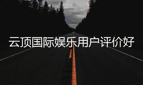 云顶国际娱乐用户评价好不好?真实玩家体验分享