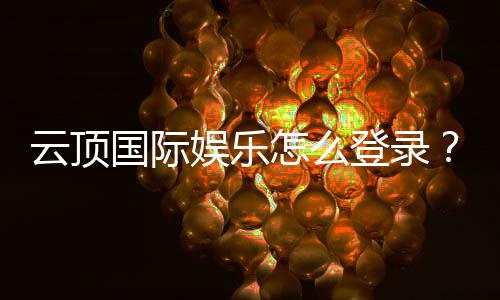 云顶国际娱乐怎么登录?手把手教你快速注册与畅玩攻略