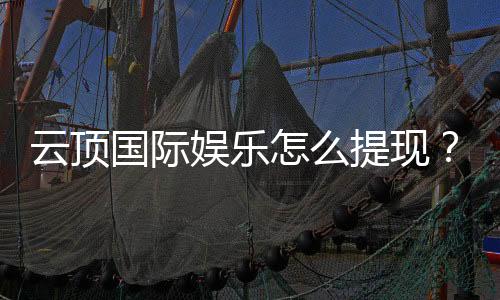 云顶国际娱乐怎么提现?详细步骤与到账时间解析