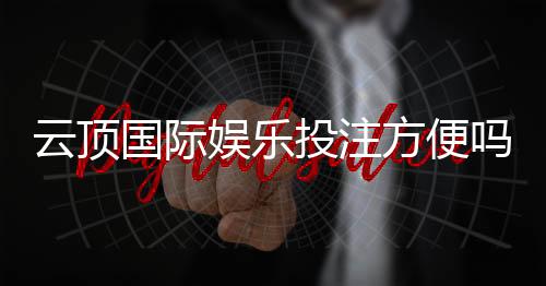 云顶国际娱乐投注方便吗?资深玩家分享快速上手指南