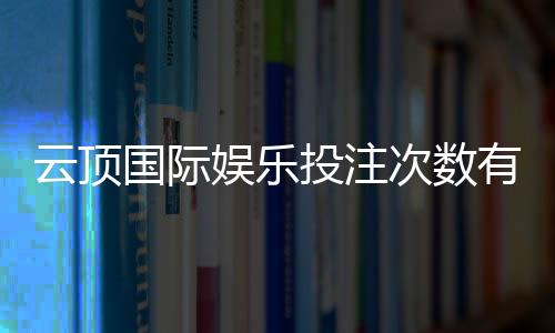 云顶国际娱乐投注次数有限制吗？详解平台规则与玩法技巧