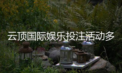 云顶国际娱乐投注活动多吗?最新优惠与特色玩法全解析