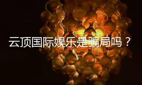 云顶国际娱乐是骗局吗?深度解析平台真伪与玩家实测体验