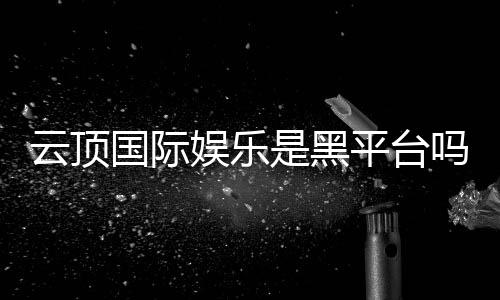 云顶国际娱乐是黑平台吗?深度解析其安全性与玩家真实评价
