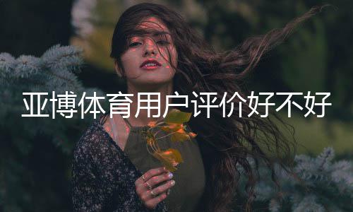 亚博体育用户评价好不好?真实用户口碑、充值提现与安全性全面解析