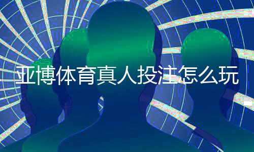亚博体育真人投注怎么玩?新手入门规则与实战技巧全面教学