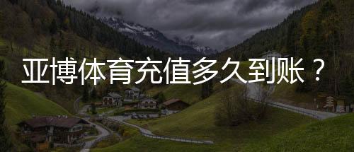 亚博体育充值多久到账?到账时间表、常见延迟原因与解决办法