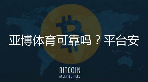 亚博体育可靠吗？平台安全性、提款流程与真实用户口碑全面解析
