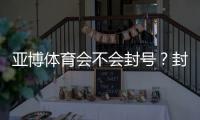 亚博体育会不会封号？封号原因、预防措施与申诉步骤全解析