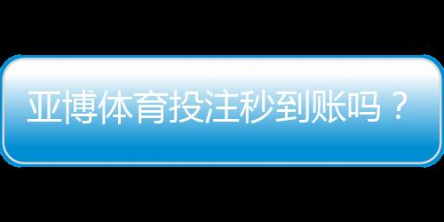 亚博体育投注秒到账吗？充值提现到账速度与快速出款攻略