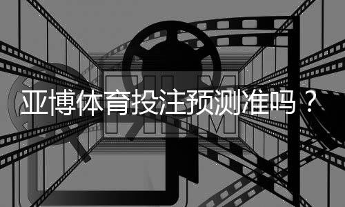 亚博体育投注预测准吗?真实性评测与提高命中率的实用技巧