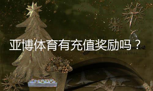 亚博体育有充值奖励吗?最新充值优惠、领取条件与常见问题全解析