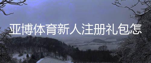 亚博体育新人注册礼包怎么领取?新手必看领取攻略与注意事项