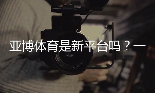 亚博体育是新平台吗?一文看懂平台背景、可靠性与新手注册指南