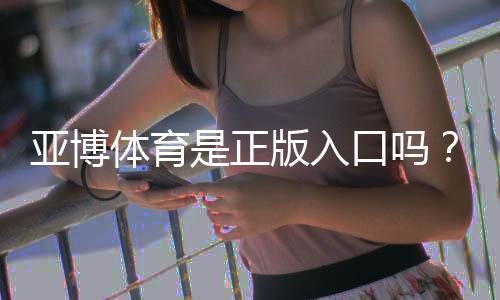 亚博体育是正版入口吗?正版辨别方法与防骗、安全登录全攻略