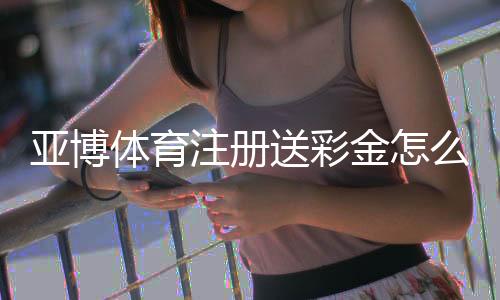 亚博体育注册送彩金怎么领？新手领取攻略、步骤与安全注意事项