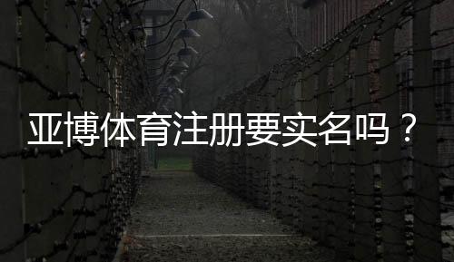 亚博体育注册要实名吗?实名认证流程、常见问题与安全注意事项