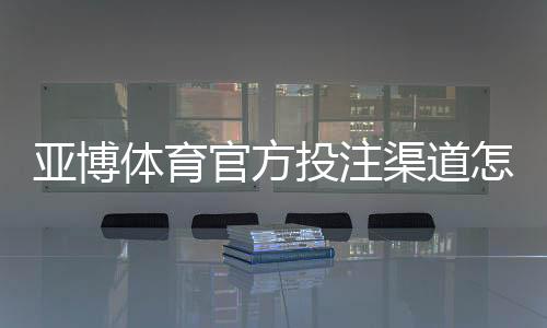 亚博体育官方投注渠道怎么找？识别真假入口与安全充值提现全攻略