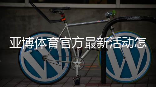 亚博体育官方最新活动怎么参加?优惠类型、领取步骤与注意事项全攻略