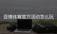 亚博体育官方活动怎么玩？优惠领取攻略、规则与常见问题全面解析