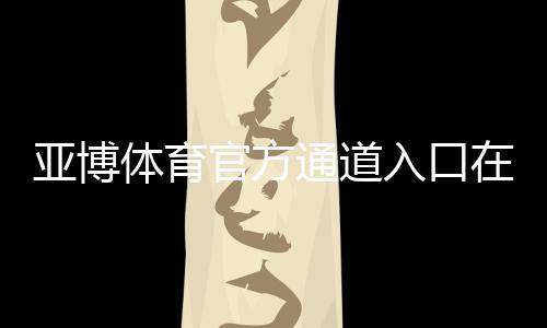 亚博体育官方通道入口在哪？最新登录方法、常见问题与安全注意事项