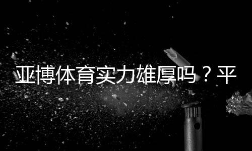 亚博体育实力雄厚吗?平台背景、资质、用户口碑与安全性全面评测