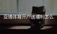 亚博体育开户送福利怎么拿？注册流程、优惠种类与领取技巧