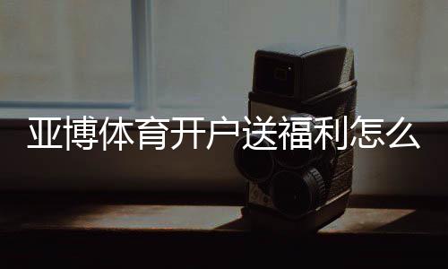 亚博体育开户送福利怎么拿?注册流程、优惠种类与领取技巧