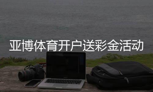 亚博体育开户送彩金活动详解:2026最新领取步骤、真假辨别与注意事项