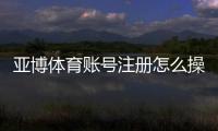 亚博体育账号注册怎么操作？详细步骤、实名认证与常见问题解答