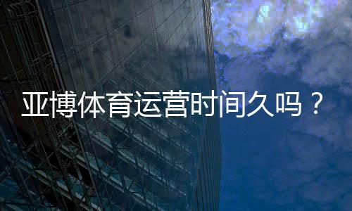 亚博体育运营时间久吗?平台成立年限、资质与用户口碑全面解析