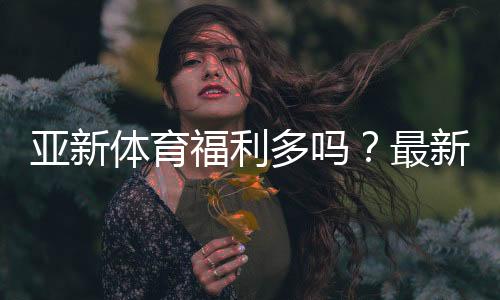 亚新体育福利多吗?最新优惠、注册礼与返水活动全面解析