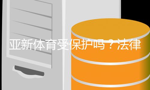 亚新体育受保护吗?法律地位、版权与用户权益全面解析