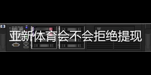 亚新体育会不会拒绝提现?常见原因、避坑技巧与快速维权全攻略