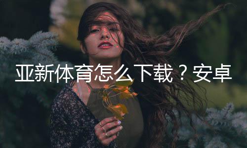 亚新体育怎么下载?安卓苹果最新版安装步骤与常见问题全攻略