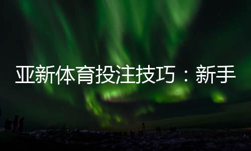 亚新体育投注技巧：新手入门与实战提高胜率全攻略