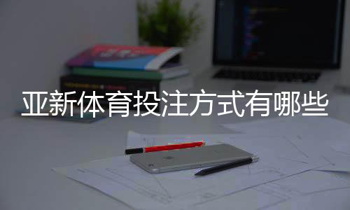 亚新体育投注方式有哪些?新手入门与常见玩法全面解析