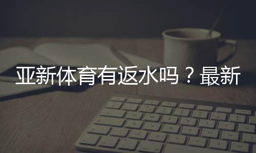 亚新体育有返水吗?最新返水规则、比例与领取攻略一文看懂