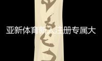 亚新体育新人注册专属大礼包怎么领取？注册步骤、优惠内容与新手注意事项一文看懂