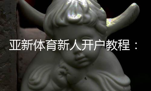 亚新体育新人开户教程:注册流程、优惠领取与安全验证一步到位