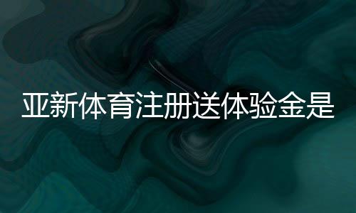 亚新体育注册送体验金是真的吗?新手领取教程、额度与提现规则详解