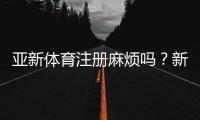 亚新体育注册麻烦吗？新手快速注册流程与常见问题全解
