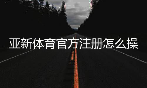 亚新体育官方注册怎么操作？新手注册流程与常见问题一次看懂
