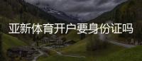 亚新体育开户要身份证吗？开户流程、所需证件与实名认证全解析
