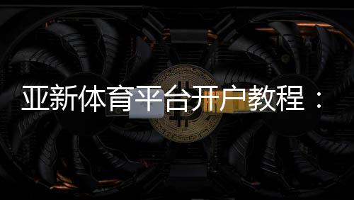 亚新体育平台开户教程:新手注册流程、账号验证与常见问题全面解析