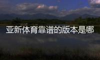 亚新体育靠谱的版本是哪一个？官方正版识别与安全下载全攻略