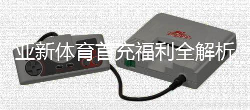 亚新体育首充福利全解析:新手领取步骤、优惠额度与注意事项
